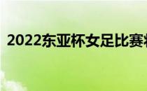 2022东亚杯女足比赛将于19日-26日在举行