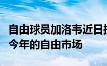 自由球员加洛韦近日接受了媒体的采访谈到了今年的自由市场