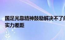 国足光靠精神鼓励解决不了问题无法弥补与强手之间巨大的实力差距