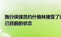 独行侠球员约什格林接受了记者的采访在采访中他谈到了自己目前的状态