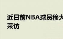 近日前NBA球员穆大叔穆托姆博接受了媒体采访