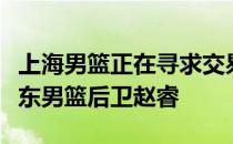 上海男篮正在寻求交易得到今夏合同到期的广东男篮后卫赵睿