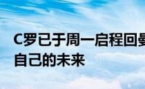 C罗已于周一启程回曼彻斯特与曼联高层商谈自己的未来