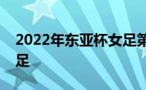 2022年东亚杯女足第三轮中国女足将对阵女足