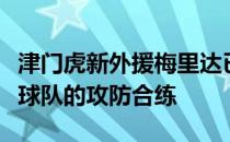 津门虎新外援梅里达已经结束隔离更多地参与球队的攻防合练