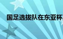 国足选拔队在东亚杯上的表现进行了点评