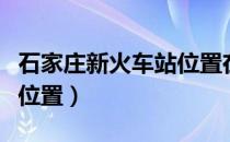 石家庄新火车站位置在哪里（石家庄新火车站位置）