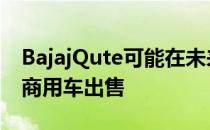 BajajQute可能在未来3-6个月内推出将作为商用车出售