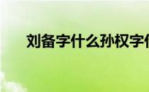 刘备字什么孙权字什么（刘备字什么）