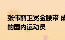 张伟丽卫冕金腰带 成为首个获得冠军金腰带的国内运动员