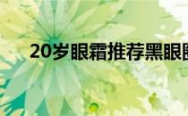 20岁眼霜推荐黑眼圈（20岁眼霜推荐）