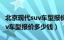 北京现代suv车型报价10万以下（北京现代suv车型报价多少钱）