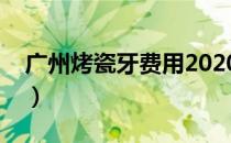 广州烤瓷牙费用2020年（广州烤瓷牙价格表）