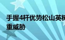 手握4杆优势松山英树的领先位置没有受到严重威胁