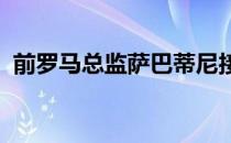 前罗马总监萨巴蒂尼接受了天空体育的采访