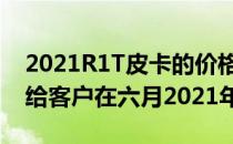 2021R1T皮卡的价格将在75000美元与交付给客户在六月2021年启动