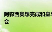 阿森西奥想完成和皇马的合同并争取续约的机会