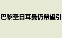 巴黎圣日耳曼仍希望引进两三名球员补强阵容