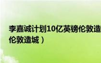 李嘉诚计划10亿英镑伦敦造城 小说（李嘉诚计划10亿英镑伦敦造城）