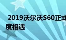  2019沃尔沃S60正式亮相 瑞典风格与南方速度相遇