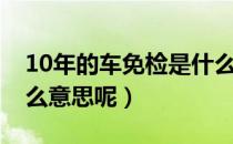 10年的车免检是什么意思（10年免检车辆什么意思呢）