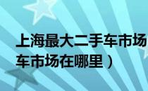 上海最大二手车市场1w左右（上海最大二手车市场在哪里）