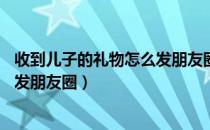 收到儿子的礼物怎么发朋友圈3月8号（收到儿子的礼物怎么发朋友圈）