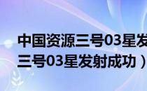 中国资源三号03星发射成功新闻（中国资源三号03星发射成功）