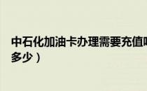 中石化加油卡办理需要充值吗（中石化加油卡办理需要充值多少）