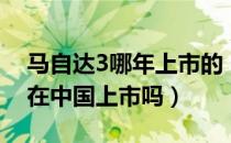 马自达3哪年上市的（新款马自达3两厢版会在中国上市吗）