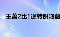 王蔷2比1逆转谢淑薇次轮将再战小将高芙