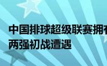 中国排球超级联赛拥有多名国手的辽宁和山东两强初战遭遇