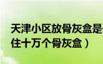 天津小区放骨灰盒是什么小区?（天津一小区住十万个骨灰盒）