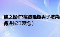 迷之操作!癌症晚期男子被背到长江中“浸泡治病”（肺癌被背进长江浸泡）