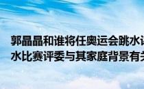 郭晶晶和谁将任奥运会跳水评委（郭晶晶出任东京奥运会跳水比赛评委与其家庭背景有关吗）