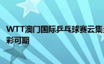 WTT澳门国际乒乓球赛云集当今世界乒乓球坛的顶尖选手精彩可期