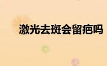 激光去斑会留疤吗（激光去斑有效吗）