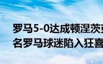 罗马5-0达成顿涅茨克矿工让奥林匹克6.5万名罗马球迷陷入狂喜