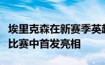 埃里克森在新赛季英超首轮曼联对阵布莱顿的比赛中首发亮相