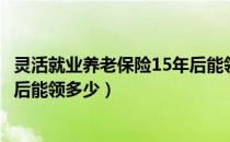 灵活就业养老保险15年后能领多少（灵活就业养老保险15年后能领多少）