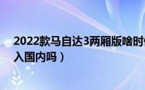 2022款马自达3两厢版啥时候出（新款马自达3两厢版会引入国内吗）