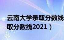 云南大学录取分数线2021文科（云南大学录取分数线2021）