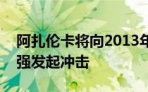 阿扎伦卡将向2013年美网后的首个大满贯四强发起冲击