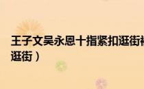 王子文吴永恩十指紧扣逛街被偶遇（王子文吴永恩十指紧扣逛街）