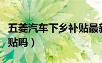 五菱汽车下乡补贴最新政策（五菱汽车下乡补贴吗）