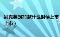 别克英朗21款什么时候上市（新上汽通用别克英朗什么时候上市）