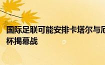 国际足联可能安排卡塔尔与厄瓜多尔提前一天上演2022世界杯揭幕战