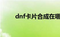 dnf卡片合成在哪里（dnf卡频道）