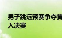 男子跳远预赛争夺黄常洲7米96排名第11进入决赛