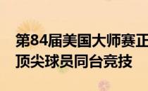 第84届美国大师赛正式开杆共迎来92位全球顶尖球员同台竞技